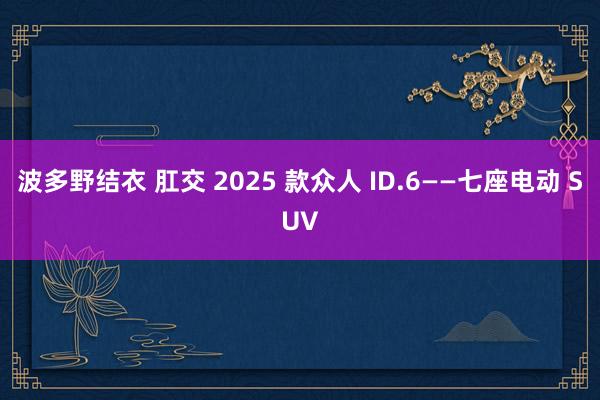 波多野结衣 肛交 2025 款众人 ID.6——七座电动 SUV