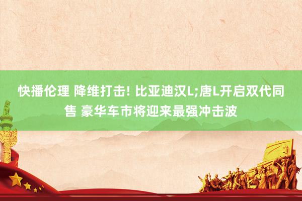 快播伦理 降维打击! 比亚迪汉L;唐L开启双代同售 豪华车市将迎来最强冲击波