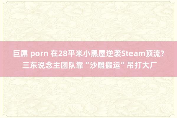 巨屌 porn 在28平米小黑屋逆袭Steam顶流? 三东说念主团队靠“沙雕搬运”吊打大厂