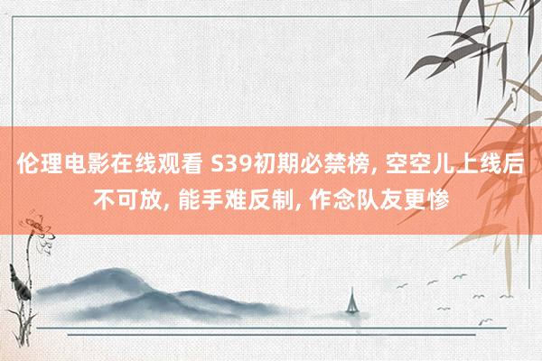伦理电影在线观看 S39初期必禁榜, 空空儿上线后不可放, 能手难反制, 作念队友更惨