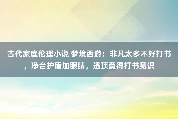 古代家庭伦理小说 梦境西游：非凡太多不好打书，净台护盾加眼睛，透顶莫得打书见识