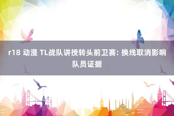 r18 动漫 TL战队讲授转头前卫赛: 换线取消影响队员证据