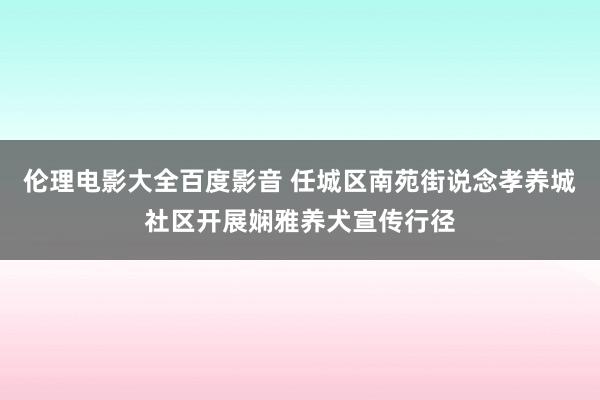 伦理电影大全百度影音 任城区南苑街说念孝养城社区开展娴雅养犬宣传行径