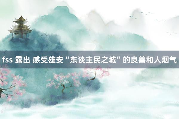 fss 露出 感受雄安“东谈主民之城”的良善和人烟气