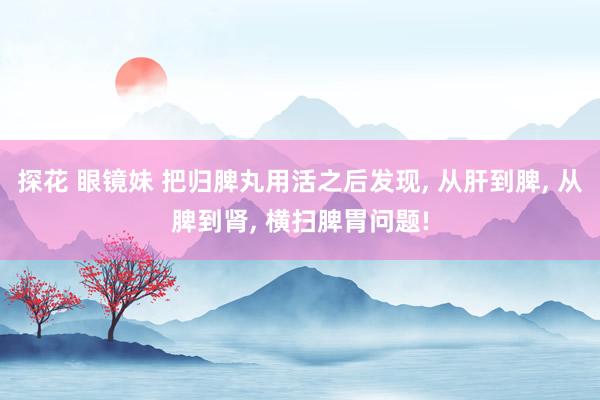 探花 眼镜妹 把归脾丸用活之后发现, 从肝到脾, 从脾到肾, 横扫脾胃问题!
