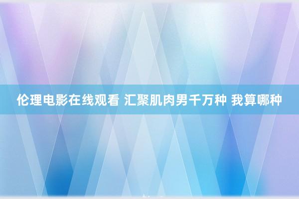 伦理电影在线观看 汇聚肌肉男千万种 我算哪种