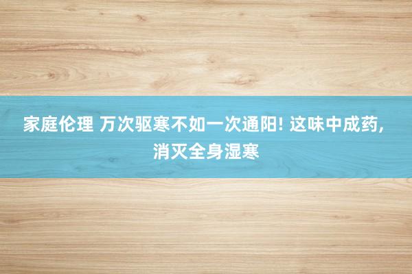 家庭伦理 万次驱寒不如一次通阳! 这味中成药, 消灭全身湿寒