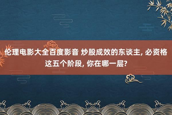 伦理电影大全百度影音 炒股成效的东谈主, 必资格这五个阶段, 你在哪一层?