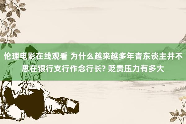 伦理电影在线观看 为什么越来越多年青东谈主并不思在银行支行作念行长? 贬责压力有多大