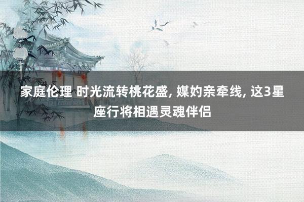 家庭伦理 时光流转桃花盛, 媒妁亲牵线, 这3星座行将相遇灵魂伴侣