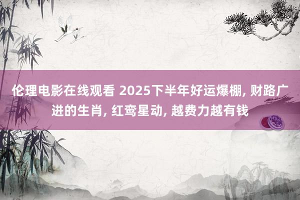 伦理电影在线观看 2025下半年好运爆棚, 财路广进的生肖, 红鸾星动, 越费力越有钱