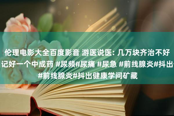 伦理电影大全百度影音 游医说医: 几万块齐治不好的前线腺炎，记好一个中成药 #尿频#尿痛 #尿急 #前线腺炎#抖出健康学问矿藏