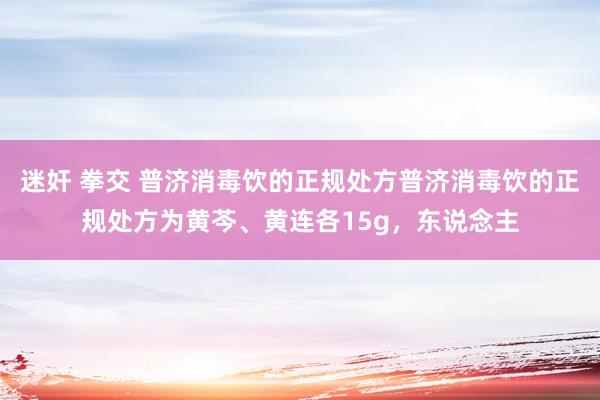 迷奸 拳交 普济消毒饮的正规处方普济消毒饮的正规处方为黄芩、黄连各15g,东说念主