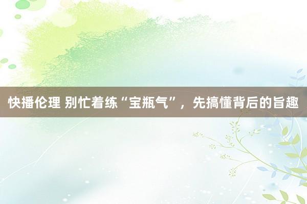 快播伦理 别忙着练“宝瓶气”，先搞懂背后的旨趣
