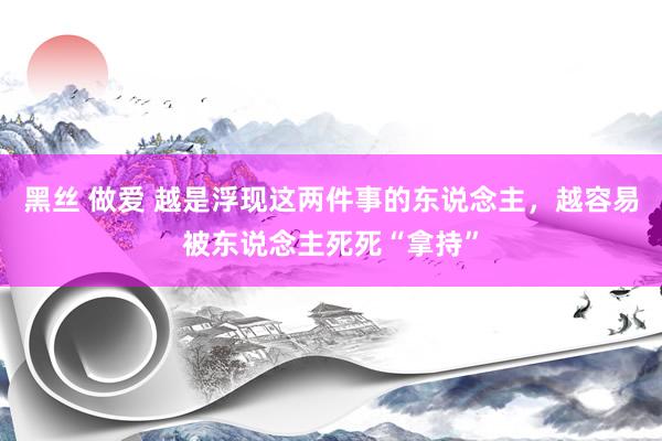 黑丝 做爱 越是浮现这两件事的东说念主，越容易被东说念主死死“拿持”