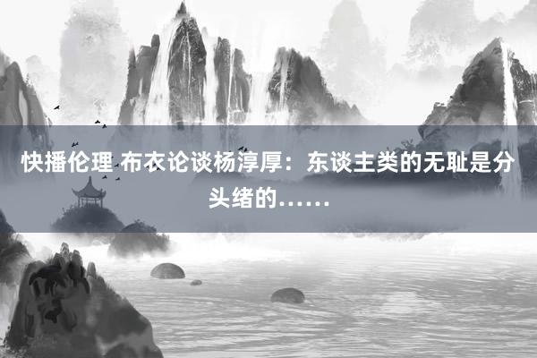 快播伦理 布衣论谈杨淳厚：东谈主类的无耻是分头绪的……
