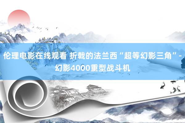 伦理电影在线观看 折戟的法兰西“超等幻影三角”-幻影4000重型战斗机