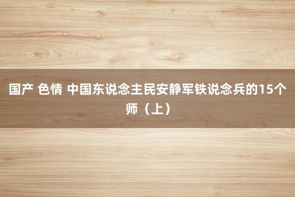 国产 色情 中国东说念主民安静军铁说念兵的15个师（上）