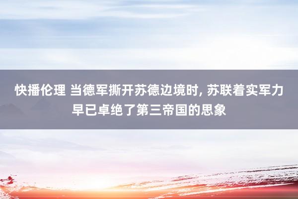 快播伦理 当德军撕开苏德边境时, 苏联着实军力早已卓绝了第三帝国的思象
