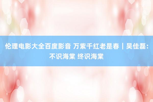伦理电影大全百度影音 万紫千红老是春｜吴佳磊：不识海棠 终识海棠