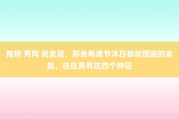 推特 男同 我发现，那些每逢节沐日都能团圆的家庭，往往具有这四个特征