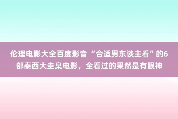伦理电影大全百度影音 “合适男东谈主看”的6部泰西大圭臬电影，全看过的果然是有眼神