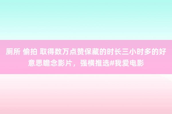 厕所 偷拍 取得数万点赞保藏的时长三小时多的好意思瞻念影片，强横推选#我爱电影